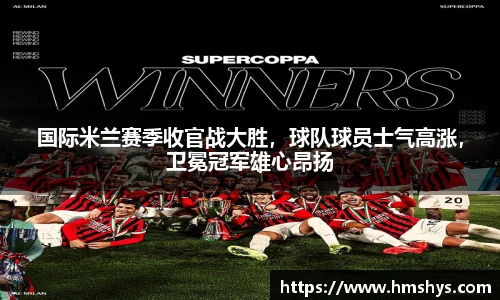 国际米兰赛季收官战大胜，球队球员士气高涨，卫冕冠军雄心昂扬