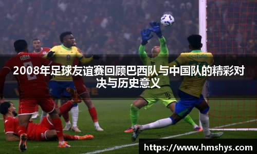 2008年足球友谊赛回顾巴西队与中国队的精彩对决与历史意义