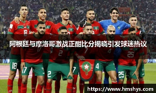 阿根廷与摩洛哥激战正酣比分揭晓引发球迷热议